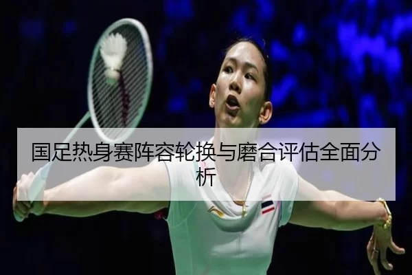 国足热身赛阵容轮换与磨合评估全面分析